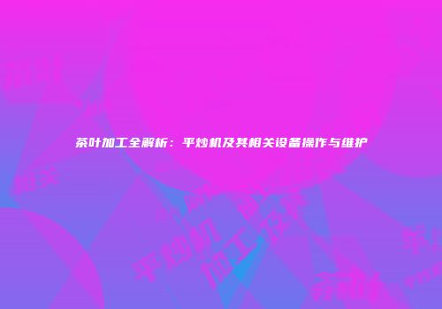 茶叶加工全解析：平炒机及其相关设备操作与维护