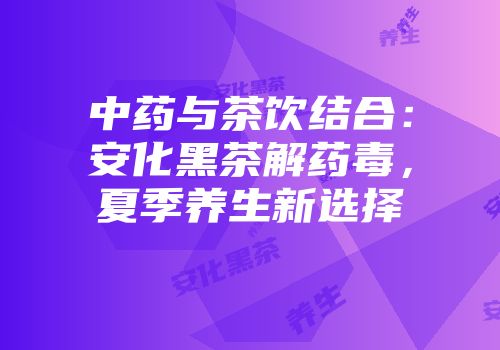 中药与茶饮结合：安化黑茶解药毒，夏季养生新选择