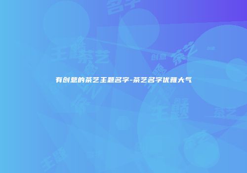 有创意的茶艺主题名字-茶艺名字优雅大气
