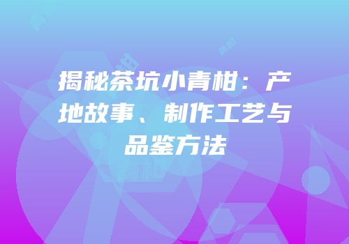揭秘茶坑小青柑：产地故事、制作工艺与品鉴方法