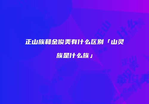 正山族和金俊美有什么区别「山灵族是什么族」