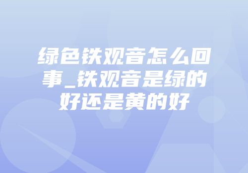 绿色铁观音怎么回事_铁观音是绿的好还是黄的好