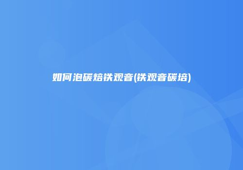 如何泡碳焙铁观音(铁观音碳培)