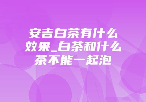 安吉白茶有什么效果_白茶和什么茶不能一起泡