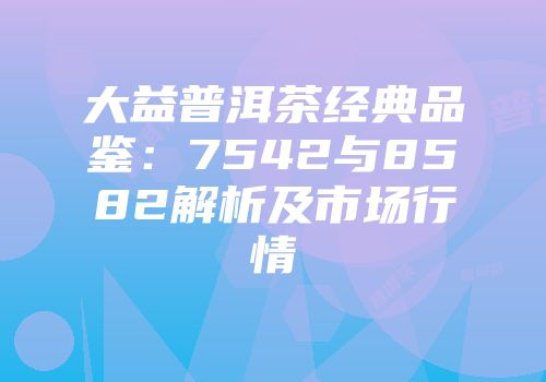大益普洱茶经典品鉴：7542与8582解析及市场行情
