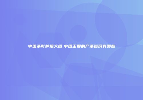 中国茶叶种植大省,中国主要的产茶省份有哪些