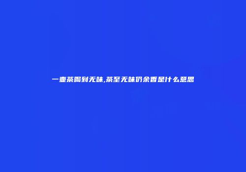 一壶茶喝到无味,茶至无味仍余香是什么意思