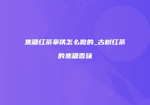 焦糖红茶拿铁怎么做的_古树红茶的焦糖香味