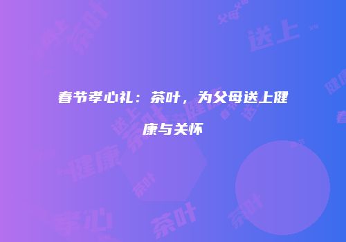 春节孝心礼：茶叶，为父母送上健康与关怀