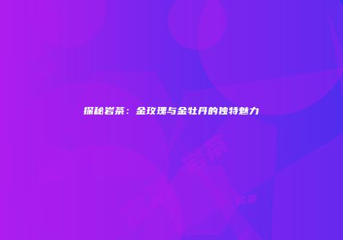 探秘岩茶：金玫瑰与金牡丹的独特魅力