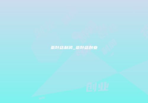茶叶店利润_茶叶店创业