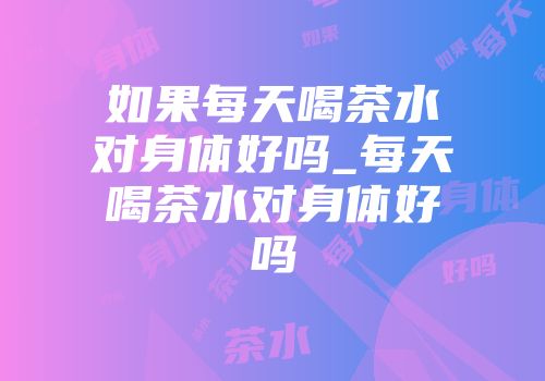 如果每天喝茶水对身体好吗_每天喝茶水对身体好吗