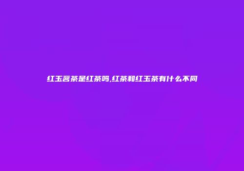 红玉茗茶是红茶吗,红茶和红玉茶有什么不同