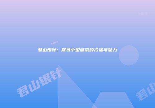 君山银针：探寻中国名茶的冷遇与魅力