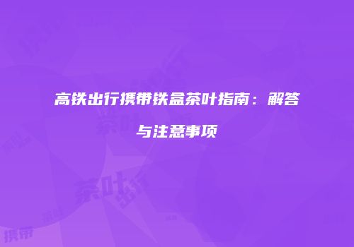 高铁出行携带铁盒茶叶指南：解答与注意事项
