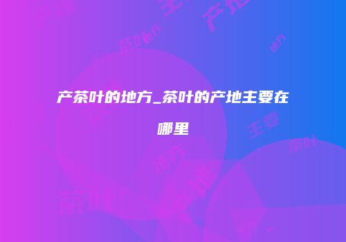 产茶叶的地方_茶叶的产地主要在哪里