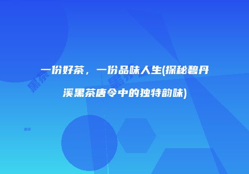 一份好茶，一份品味人生(探秘碧丹溪黑茶唐令中的独特韵味)
