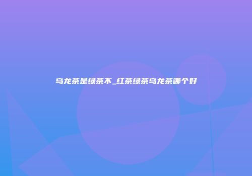 乌龙茶是绿茶不_红茶绿茶乌龙茶哪个好