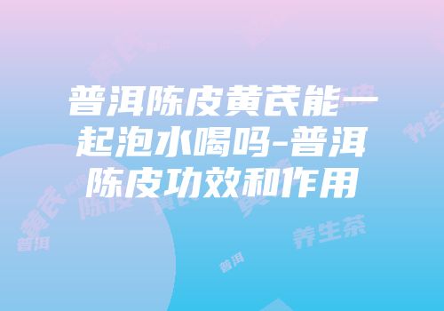 普洱陈皮黄芪能一起泡水喝吗-普洱陈皮功效和作用