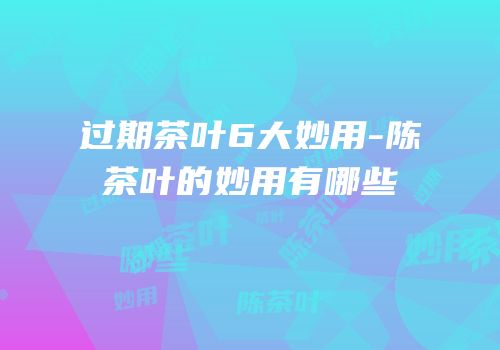 过期茶叶6大妙用-陈茶叶的妙用有哪些