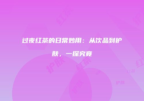 过夜红茶的日常妙用：从饮品到护肤，一探究竟