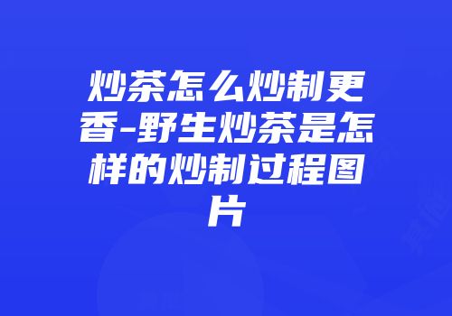 炒茶怎么炒制更香-野生炒茶是怎样的炒制过程图片