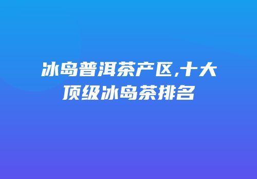 冰岛普洱茶产区,十大顶级冰岛茶排名