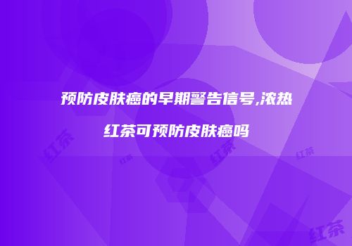 预防皮肤癌的早期警告信号,浓热红茶可预防皮肤癌吗