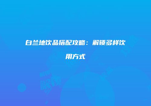 白兰地饮品搭配攻略：解锁多样饮用方式