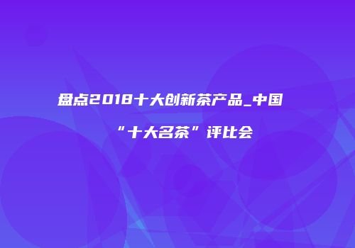 盘点2018十大创新茶产品_中国“十大名茶”评比会