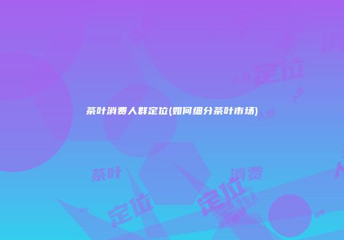茶叶消费人群定位(如何细分茶叶市场)