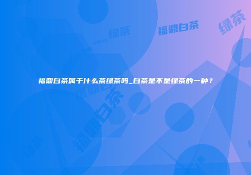 福鼎白茶属于什么茶绿茶吗_白茶是不是绿茶的一种？