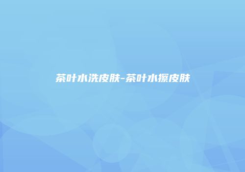 茶叶水洗皮肤-茶叶水擦皮肤