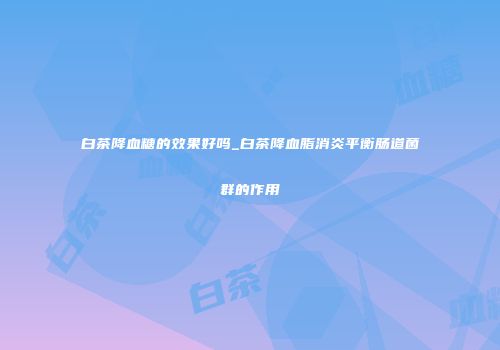 白茶降血糖的效果好吗_白茶降血脂消炎平衡肠道菌群的作用