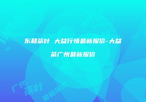 东和茶叶 大益行情最新报价-大益茶广州最新报价