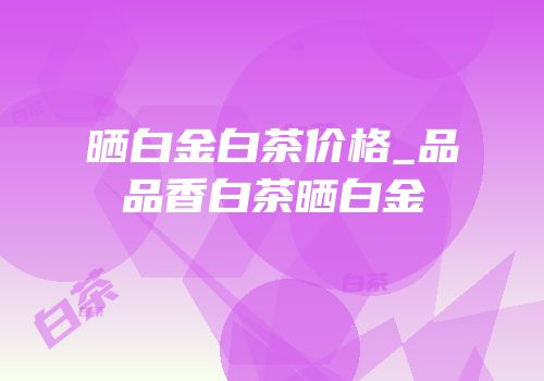 晒白金白茶价格_品品香白茶晒白金
