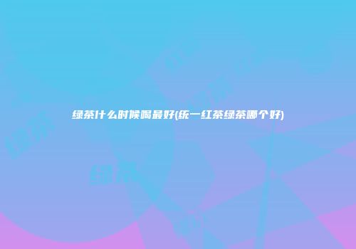 绿茶什么时候喝最好(统一红茶绿茶哪个好)