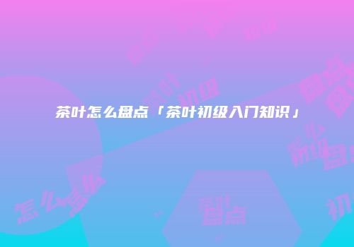 茶叶怎么盘点「茶叶初级入门知识」