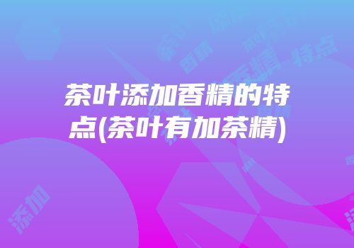 茶叶添加香精的特点(茶叶有加茶精)