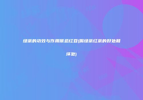 绿茶的功效与作用禁忌红豆(喝绿茶红茶的好处和坏处)