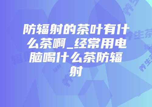 防辐射的茶叶有什么茶啊_经常用电脑喝什么茶防辐射