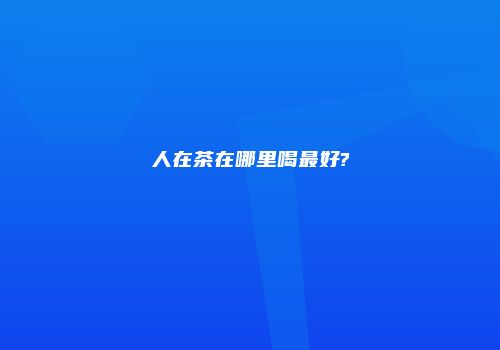 人在茶在哪里喝最好?