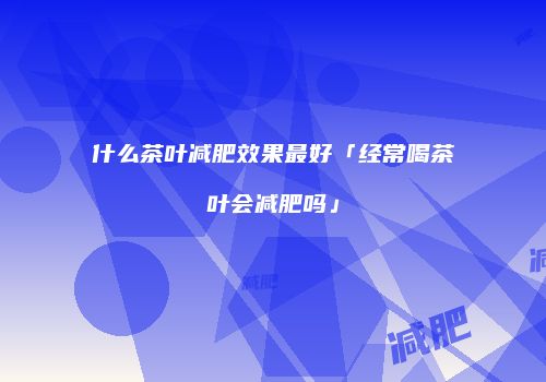 什么茶叶减肥效果最好「经常喝茶叶会减肥吗」