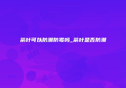 茶叶可以防潮防霉吗_茶叶是否防潮