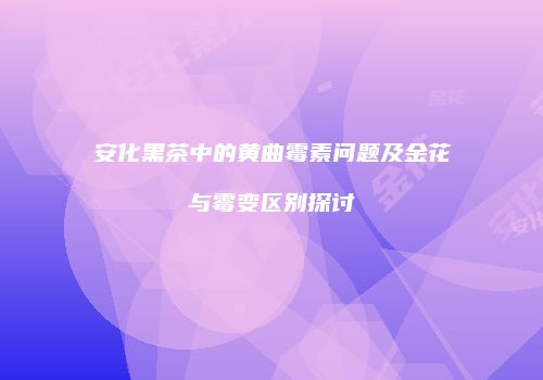 安化黑茶中的黄曲霉素问题及金花与霉变区别探讨