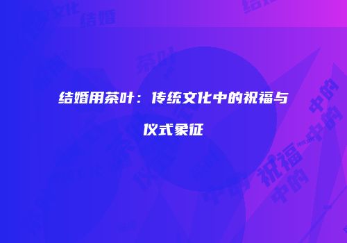 结婚用茶叶：传统文化中的祝福与仪式象征