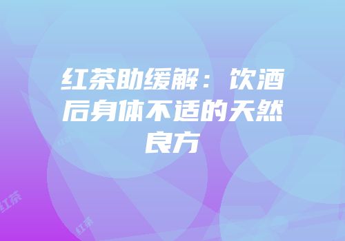 红茶助缓解：饮酒后身体不适的天然良方