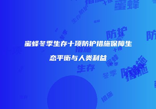 蜜蜂冬季生存十项防护措施保障生态平衡与人类利益