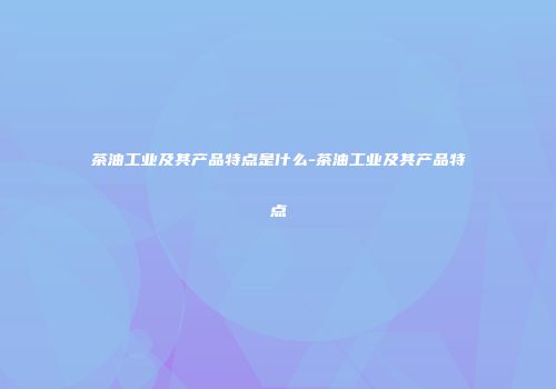 茶油工业及其产品特点是什么-茶油工业及其产品特点