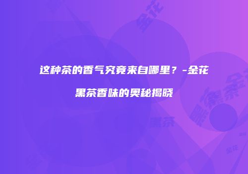 这种茶的香气究竟来自哪里？-金花黑茶香味的奥秘揭晓